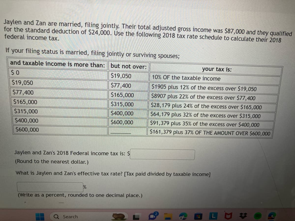 Jaylen and Zan are married, filing jointly. Their total adjusted gross income was $87,000 and they qualified
for the standard deduction of $24,000. Use the following 2018 tax rate schedule to calculate their 2018
federal income tax.
If your filing status is married, filing jointly or surviving spouses;
and taxable income is more than: but not over:
$0
$19,050
$77,400
$165,000
$315,000
$400,000
$600,000
$19,050
$77,400
$165,000
$315,000
$400,000
$600,000
%
Search
Jaylen and Zan's 2018 Federal income tax is: $
(Round to the nearest dollar.)
What is Jaylen and Zan's effective tax rate? [Tax paid divided by taxable income]
(Write as a percent, rounded to one decimal place.)
your tax is:
10% OF the taxable income
$1905 plus 12% of the excess over $19,050
$8907 plus 22% of the excess over $77,400
$28,179 plus 24% of the excess over $165,000
$64,179 plus 32% of the excess over $315,000
$91,379 plus 35% of the excess over $400,000
$161,379 plus 37% OF THE AMOUNT OVER $600,000
G
I