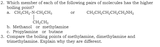2. Which member of each of the following pairs of molecules has the higher
boiling point?
a. CH;CH2-N-CH;CH;
or
CH;CH,CH,CH,CH,NH,
CH,CH3
b. Methanol or methylamine
c. Propylamine or butane
3. Compare the boiling points of methylamine, dimethylamine and
trimethylamine. Explain why they are different.
