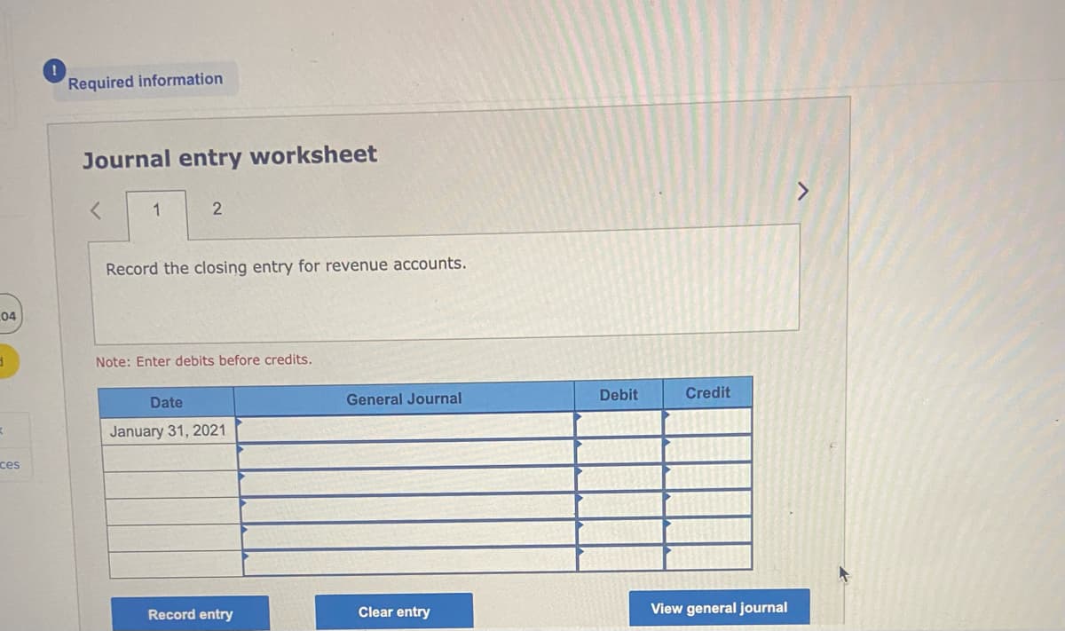 04
3
K
ces
Required information
Journal entry worksheet
<
1
2
Record the closing entry for revenue accounts.
Note: Enter debits before credits.
Date
January 31, 2021
Record entry
General Journal
Clear entry
Debit
Credit
View general journal