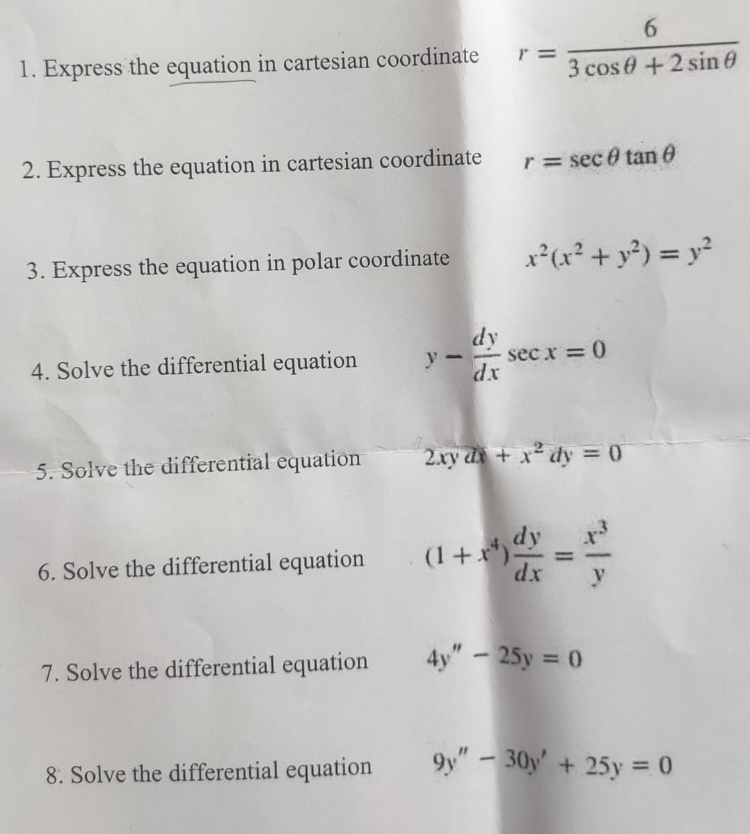6
1. Express the equation in cartesian coordinate
r =
3 cos 0 + 2 sin 0
2. Express the equation in cartesian coordinate
r = sec @ tan 0
3. Express the equation in polar coordinate
x²(x² + y²) = y²
dy
4. Solve the differential equation
dx
- sec x = 0
5. Solve the differential equation
6. Solve the differential equation
2xy dx + x2 dy = 0
(1+r) dy
7. Solve the differential equation
dx
y
4y" - 25y = 0
8. Solve the differential equation
9y"-30y+25y = 0