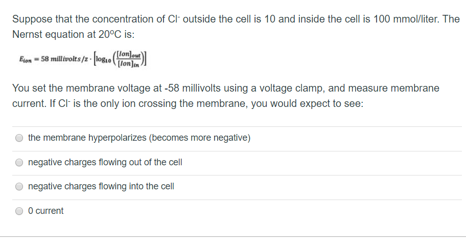 Suppose that the concentration of Cl- outside the cell is 10 and inside the cell is 100 mmol/liter. The
Nernst equation at 20°C is:
[lon]out
Elon = 58 millivolts /2-[log10 ([fon])
You set the membrane voltage at -58 millivolts using a voltage clamp, and measure membrane
current. If Cl- is the only ion crossing the membrane, you would expect to see:
O the membrane hyperpolarizes (becomes more negative)
O negative charges flowing out of the cell
O negative charges flowing into the cell
O current