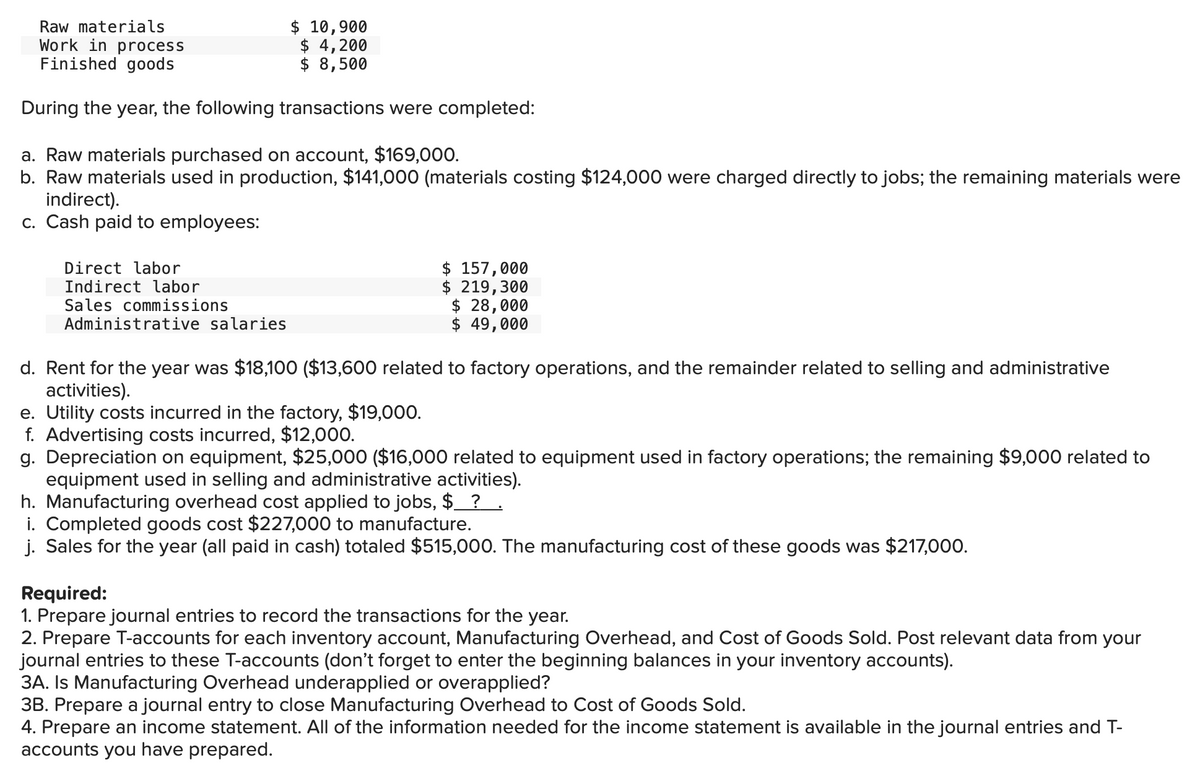 Raw materials
Work in process
Finished goods
$ 10,900
$4,200
$ 8,500
During the year, the following transactions were completed:
a. Raw materials purchased on account, $169,000.
b. Raw materials used in production, $141,000 (materials costing $124,000 were charged directly to jobs; the remaining materials were
indirect).
c. Cash paid to employees:
Direct labor
Indirect labor
Sales commissions
Administrative salaries
$ 157,000
$ 219,300
$ 28,000
$ 49,000
d. Rent for the year was $18,100 ($13,600 related to factory operations, and the remainder related to selling and administrative
activities).
e. Utility costs incurred in the factory, $19,000.
f. Advertising costs incurred, $12,000.
g. Depreciation on equipment, $25,000 ($16,000 related to equipment used in factory operations; the remaining $9,000 related to
equipment used in selling and administrative activities).
h. Manufacturing overhead cost applied to jobs, $__?___.
i. Completed goods cost $227,000 to manufacture.
j. Sales for the year (all paid in cash) totaled $515,000. The manufacturing cost of these goods was $217,000.
Required:
1. Prepare journal entries to record the transactions for the year.
2. Prepare T-accounts for each inventory account, Manufacturing Overhead, and Cost of Goods Sold. Post relevant data from your
journal entries to these T-accounts (don't forget to enter the beginning balances in your inventory accounts).
3A. Is Manufacturing Overhead underapplied or overapplied?
3B. Prepare a journal entry to close Manufacturing Overhead to Cost of Goods Sold.
4. Prepare an income statement. All of the information needed for the income statement is available in the journal entries and T-
accounts you have prepared.