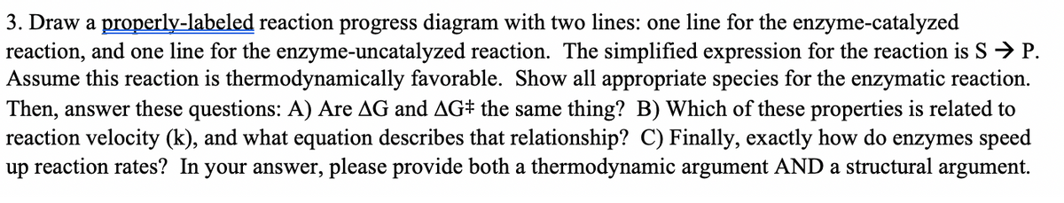 3. Draw a properly-labeled reaction progress diagram with two lines: one line for the enzyme-catalyzed
reaction, and one line for the enzyme-uncatalyzed reaction. The simplified expression for the reaction is S→ P.
Assume this reaction is thermodynamically favorable. Show all appropriate species for the enzymatic reaction.
Then, answer these questions: A) Are AG and AG# the same thing? B) Which of these properties is related to
reaction velocity (k), and what equation describes that relationship? C) Finally, exactly how do enzymes speed
up reaction rates? In your answer, please provide both a thermodynamic argument AND a structural argument.
