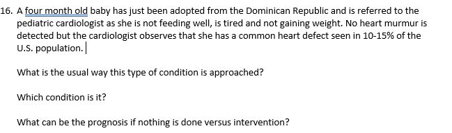 16. A four month old baby has just been adopted from the Dominican Republic and is referred to the
pediatric cardiologist as she is not feeding well, is tired and not gaining weight. No heart murmur is
detected but the cardiologist observes that she has a common heart defect seen in 10-15% of the
U.S. population.
What is the usual way this type of condition is approached?
Which condition is it?
What can be the prognosis if nothing is done versus intervention?
