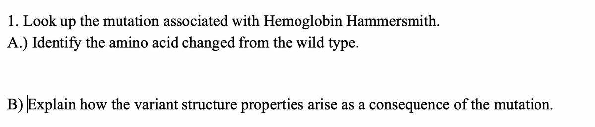 1. Look up the mutation associated with Hemoglobin Hammersmith.
A.) Identify the amino acid changed from the wild type.
B) Explain how the variant structure properties arise as a consequence of the mutation.

