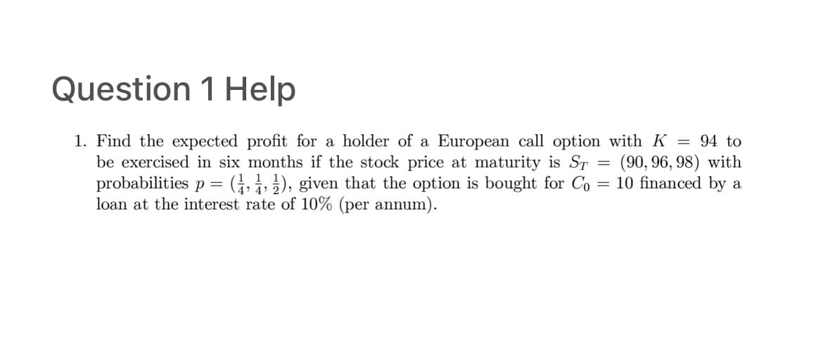 Question 1 Help
=
1. Find the expected profit for a holder of a European call option with K = 94 to
be exercised in six months if the stock price at maturity is ST (90, 96, 98) with
probabilities p = (1, 1, 1), given that the option is bought for Co= 10 financed by a
loan at the interest rate of 10% (per annum).