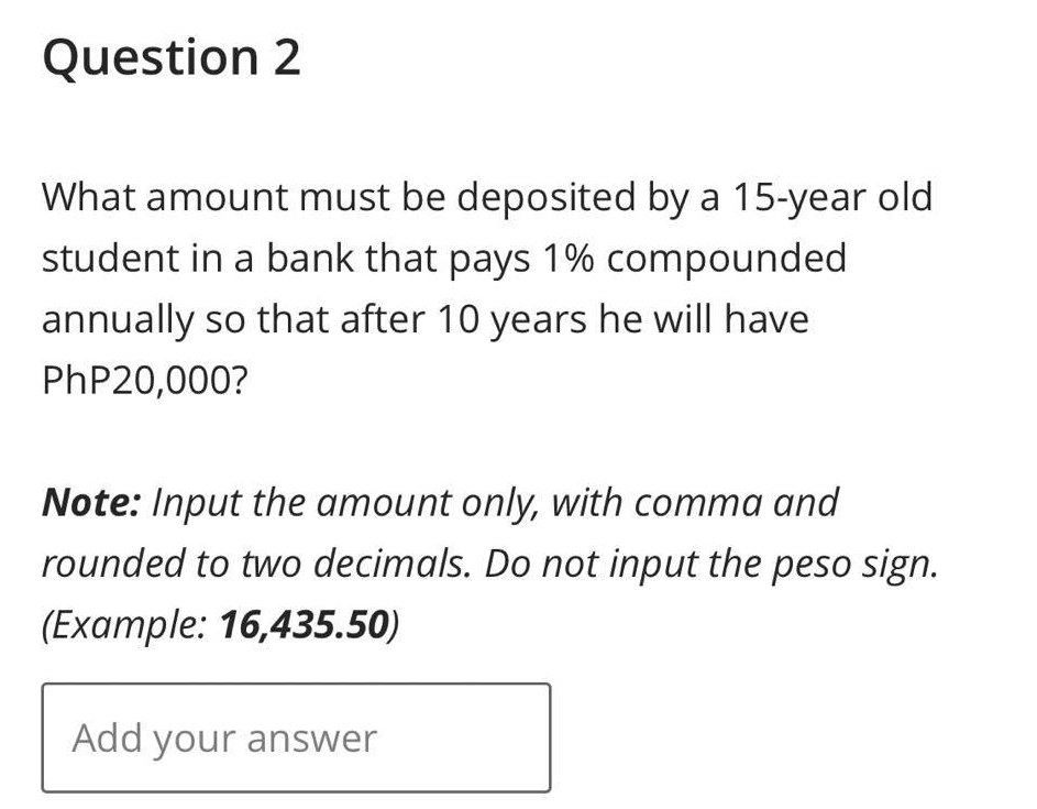 Question 2
What amount must be deposited by a 15-year old
student in a bank that pays 1% compounded
annually so that after 10 years he will have
PhP20,000?
Note: Input the amount only, with comma and
rounded to two decimals. Do not input the peso sign.
(Example: 16,435.50)
Add your answer