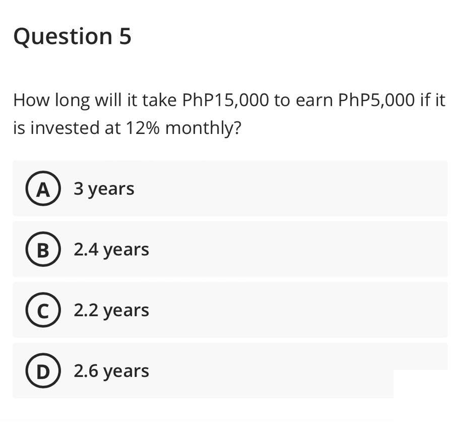 Question 5
How long will it take PhP15,000 to earn PhP5,000 if it
is invested at 12% monthly?
A) 3 years
B) 2.4 years
C) 2.2 years
D) 2.6 years