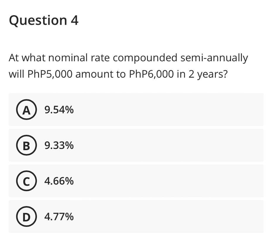 Question 4
At what nominal rate compounded semi-annually
will PhP5,000 amount to PhP6,000 in 2 years?
A) 9.54%
B) 9.33%
C) 4.66%
D) 4.77%