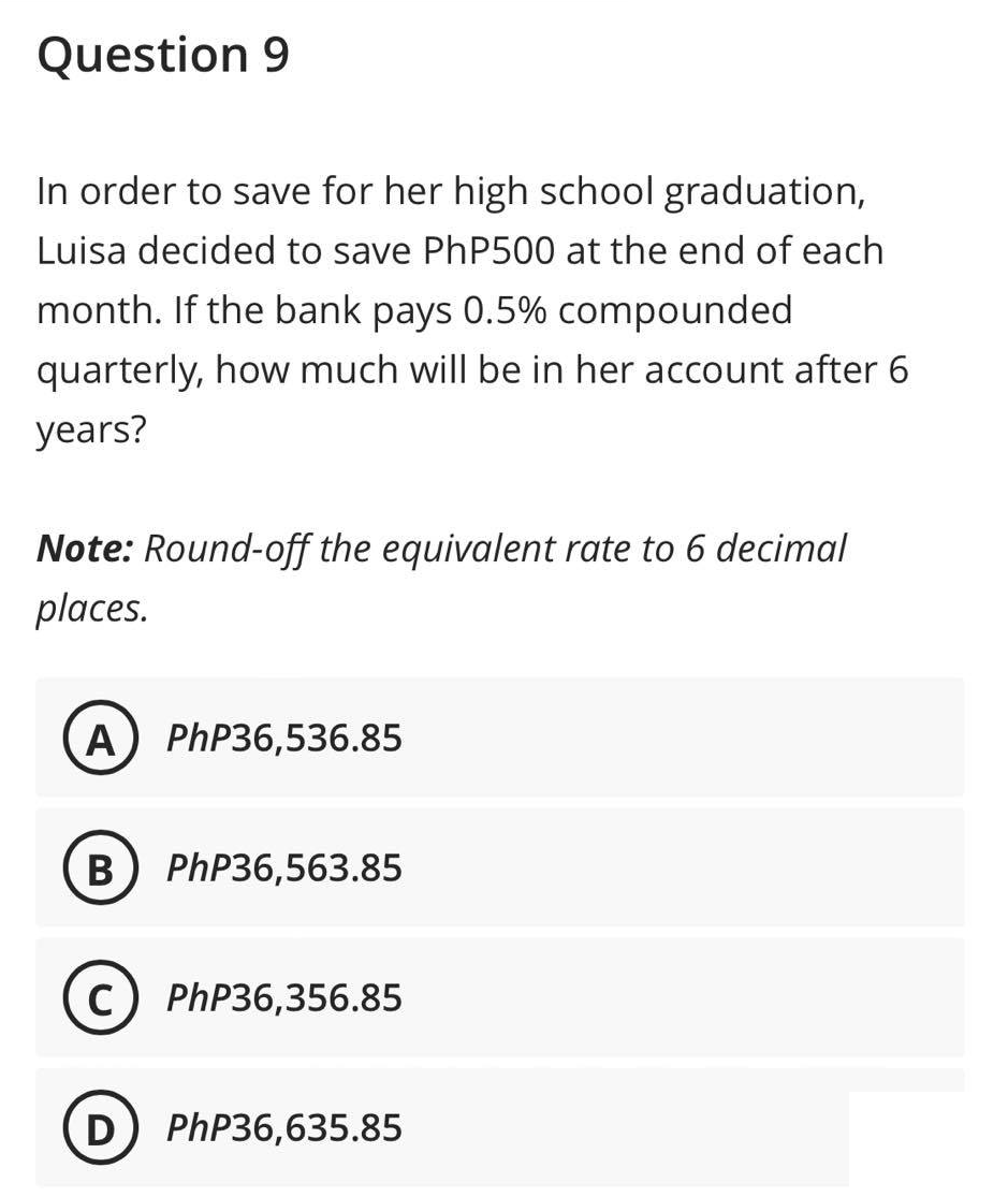 Question 9
In order to save for her high school graduation,
Luisa decided to save PhP500 at the end of each
month. If the bank pays 0.5% compounded
quarterly, how much will be in her account after 6
years?
Note: Round-off the equivalent rate to 6 decimal
places.
A) PhP36,536.85
B PhP36,563.85
с PhP36,356.85
D) PhP36,635.85