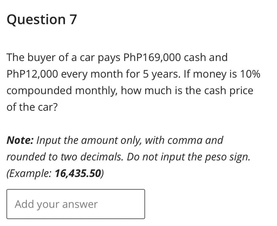 Question 7
The buyer of a car pays PhP169,000 cash and
PhP12,000 every month for 5 years. If money is 10%
compounded monthly, how much is the cash price
of the car?
Note: Input the amount only, with comma and
rounded to two decimals. Do not input the peso sign.
(Example: 16,435.50)
Add your answer
