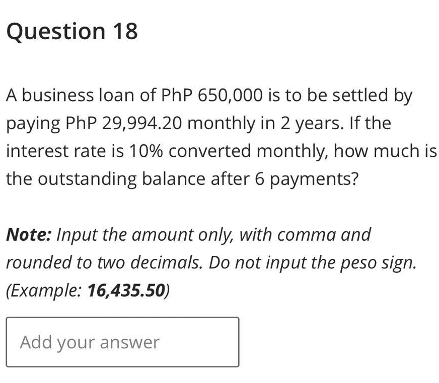 Question 18
A business loan of PhP 650,000 is to be settled by
paying PhP 29,994.20 monthly in 2 years. If the
interest rate is 10% converted monthly, how much is
the outstanding balance after 6 payments?
Note: Input the amount only, with comma and
rounded to two decimals. Do not input the peso sign.
(Example: 16,435.50)
Add your answer