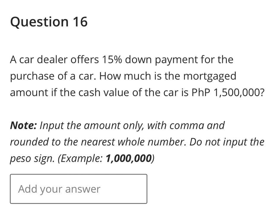 Question 16
A car dealer offers 15% down payment for the
purchase of a car. How much is the mortgaged
amount if the cash value of the car is PhP 1,500,000?
Note: Input the amount only, with comma and
rounded to the nearest whole number. Do not input the
peso sign. (Example: 1,000,000)
Add your answer