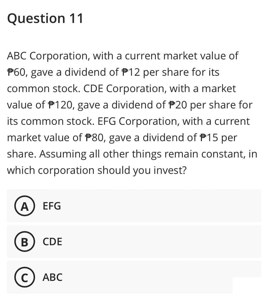 Question 11
ABC Corporation, with a current market value of
*60, gave a dividend of 12 per share for its
common stock. CDE Corporation, with a market
value of $120, gave a dividend of 20 per share for
its common stock. EFG Corporation, with a current
market value of $80, gave a dividend of 15 per
share. Assuming all other things remain constant, in
which corporation should you invest?
A EFG
B CDE
C) ABC