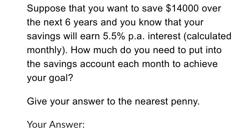 Suppose that you want to save $14000 over
the next 6 years and you know that your
savings will earn 5.5% p.a. interest (calculated
monthly). How much do you need to put into
the savings account each month to achieve
your goal?
Give your answer to the nearest penny.
Your Answer:
