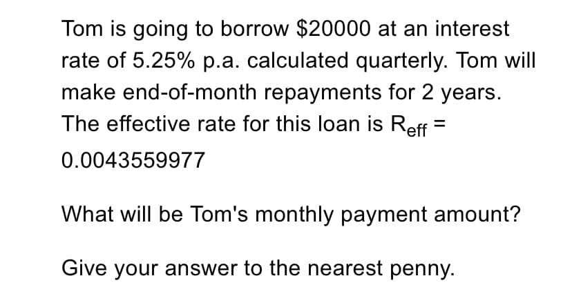 Tom is going to borrow $20000 at an interest
rate of 5.25% p.a. calculated quarterly. Tom will
make end-of-month repayments for 2 years.
The effective rate for this loan is Reff =
0.0043559977
What will be Tom's monthly payment amount?
Give your answer to the nearest penny.