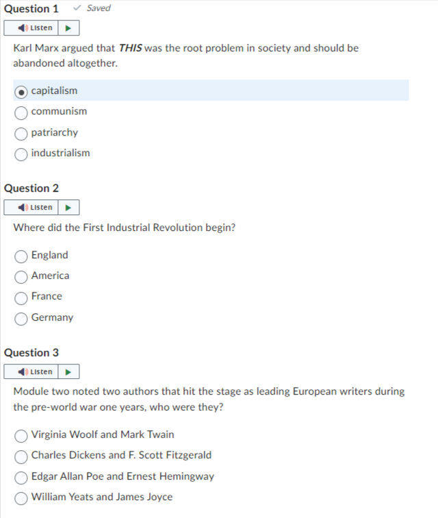 Question 1
Listen
Karl Marx argued that THIS was the root problem in society and should be
abandoned altogether.
capitalism
communism
Saved
patriarchy
industrialism
Question 2
Listen
Where did the First Industrial Revolution begin?
England
America
France
Germany
Question 3
Listen
Module two noted two authors that hit the stage as leading European writers during
the pre-world war one years, who were they?
Virginia Woolf and Mark Twain
Charles Dickens and F. Scott Fitzgerald
Edgar Allan Poe and Ernest Hemingway
William Yeats and James Joyce