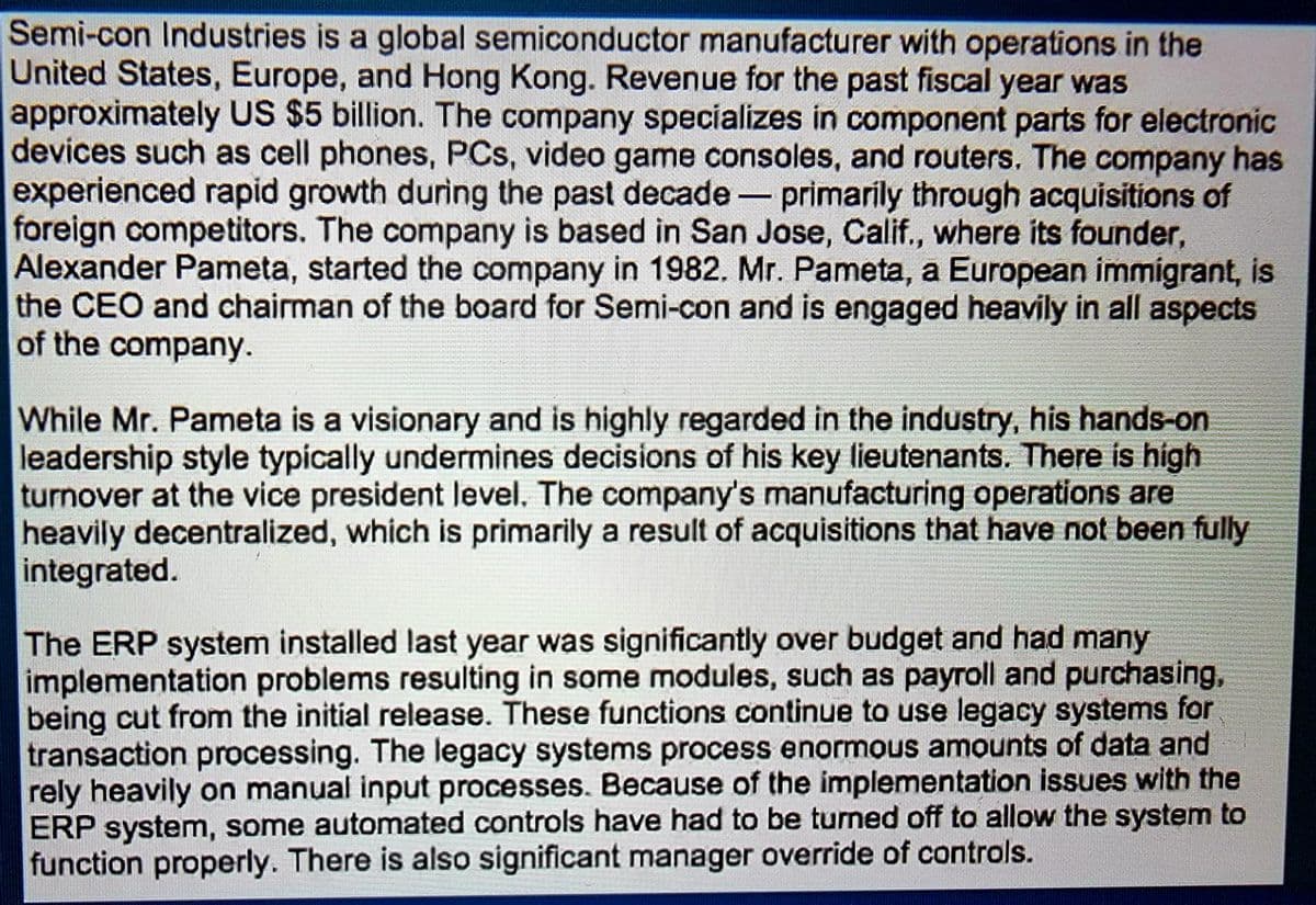 Semi-con Industries is a global semiconductor manufacturer with operations in the
United States, Europe, and Hong Kong. Revenue for the past fiscal year was
approximately US $5 billion. The company specializes in component parts for electronic
devices such as cell phones, PCs, video game consoles, and routers. The company has
experienced rapid growth during the past decade- primarily through acquisitions of
foreign competitors. The company is based in San Jose, Calif., where its founder,
Alexander Pameta, started the company in 1982. Mr. Pameta, a European immigrant, is
the CEO and chairman of the board for Semi-con and is engaged heavily in all aspects
of the company.
While Mr. Pameta is a visionary and is highly regarded in the industry, his hands-on
leadership style typically undermines decisions of his key lieutenants. There is high
turnover at the vice president level. The company's manufacturing operations are
heavily decentralized, which is primarily a result of acquisitions that have not been fully
integrated.
The ERP system installed last year was significantly over budget and had many
implementation problems resulting in some modules, such as payroll and purchasing,
being cut from the initial release. These functions continue to use legacy systems for
transaction processing. The legacy systems process enormous amounts of data and
rely heavily on manual input processes. Because of the implementation issues with the
ERP system, some automated controls have had to be turned off to allow the system to
function properly. There is also significant manager override of controls.
