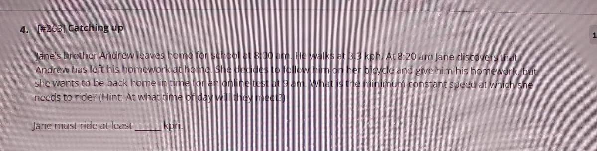 4. 263 Catching up
Jane's brother Andrew leaves home for school et B00 am. He vwalks at 3.3 kph. At 8:20 am Jane discovers that
Andrew has left his homework at home. She degdes to follow him on her bicycle and give him his homework, but
she wants to be back home in time for an online test at 9am. What is the minimum constant speed at which she
needs to ride? (Hint: At what time of day wil they meet
Jane must ride at least
kon.
