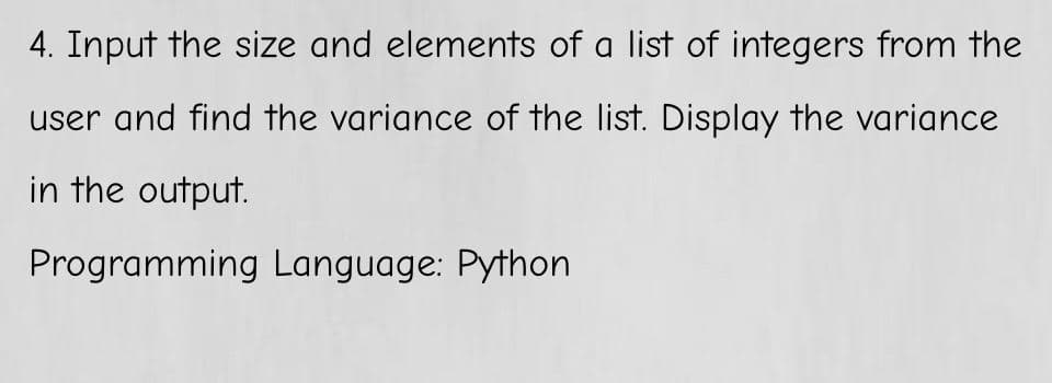 4. Input the size and elements of a list of integers from the
user and find the variance of the list. Display the variance
in the output.
Programming Language: Python
