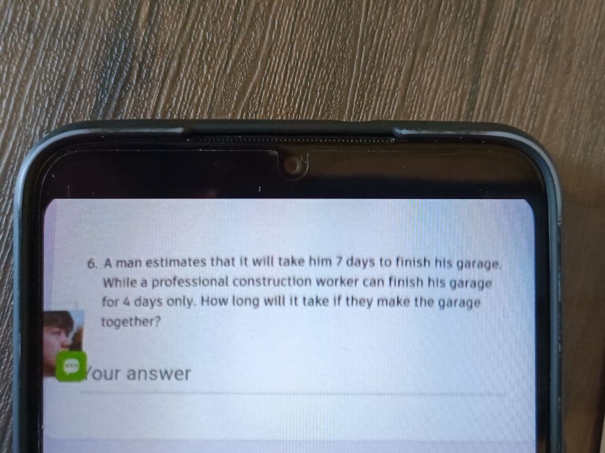 6. A man estimates that it will take him 7 days to finish his garage.
While a professional construction worker can finish his garage
for 4 days only. How long will it take if they make the garage
together?
Your answer
