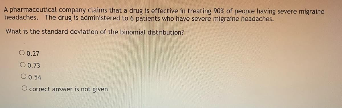 A pharmaceutical company claims that a drug is effective in treating 90% of people having severe migraine
headaches. The drug is administered to 6 patients who have severe migraine headaches.
What is the standard deviation of the binomial distribution?
O 0.27
O 0.73
O 0.54
O correct answer is not given
