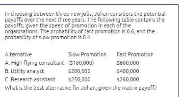 In choosing between three new jobs, Johan considers the potential
payoffs over the next three years. The following table contains the
payoffs, given the speed of promotion in each of the
organizations. The probability of fast promotion is 0.6, and the
probability of slow promotion is 0.4.
Alternative
Slow Promotion
Fast Promotion
A. High-Flying consultant ($180,000)
S600,000
B. Utility analyst
C. Research assistant
What is the best alternative for Johan, given the matrix payoff?
S200,000
5400,000
S250,000
S260,000
