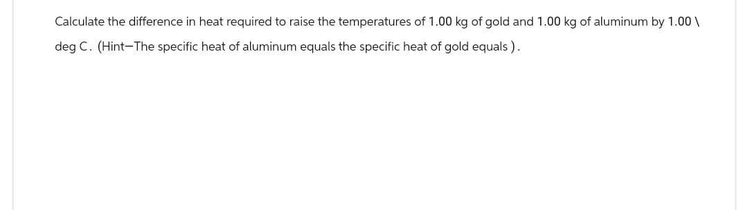 Calculate the difference in heat required to raise the temperatures of 1.00 kg of gold and 1.00 kg of aluminum by 1.00\
deg C. (Hint-The specific heat of aluminum equals the specific heat of gold equals).
