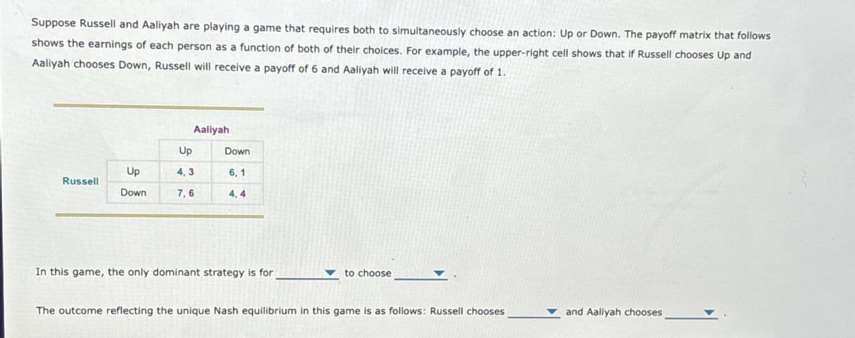 Suppose Russell and Aaliyah are playing a game that requires both to simultaneously choose an action: Up or Down. The payoff matrix that follows
shows the earnings of each person as a function of both of their choices. For example, the upper-right cell shows that if Russell chooses Up and
Aaliyah chooses Down, Russell will receive a payoff of 6 and Aaliyah will receive a payoff of 1.
Aaliyah
Up
Down
Up
4,3
6, 1
Russell
Down
7,6
4,4
In this game, the only dominant strategy is for
to choose
The outcome reflecting the unique Nash equilibrium in this game is as follows: Russell chooses
and Aaliyah chooses