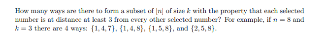 How many ways are there to form a subset of [n] of size k with the property that each selected
number is at distance at least 3 from every other selected number? For example, if n = 8 and
k = 3 there are 4 ways: {1,4, 7}, {1, 4, 8}, {1,5, 8}, and {2,5, 8}.
%3D
