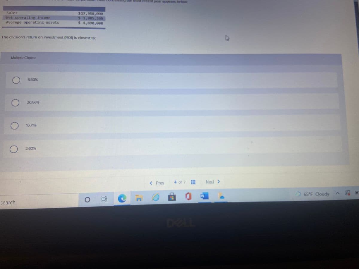 Sales
Net operating income
Average operating assets
$17,950,000
$4 1,005,200
$ 4,890,000
The division's return on investment (ROI) is closest to:
Multiple Cholce
5.60%
20.56%
16.71%
260%
< Prev
4 of 7
Next >
65 F Cloudy
自 0中
search
DELL
