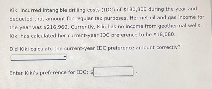 Kiki incurred intangible drilling costs (IDC) of $180,800 during the year and
deducted that amount for regular tax purposes. Her net oil and gas income for
the year was $216,960. Currently, Kiki has no income from geothermal wells.
Kiki has calculated her current-year IDC preference to be $18,080.
Did Kiki calculate the current-year IDC preference amount correctly?
Enter Kiki's preference for IDC: $