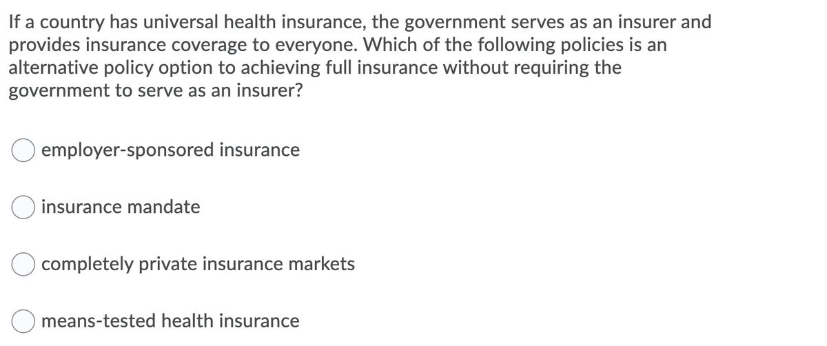 If a country has universal health insurance, the government serves as an insurer and
provides insurance coverage to everyone. Which of the following policies is an
alternative policy option to achieving full insurance without requiring the
government to serve as an insurer?
employer-sponsored insurance
insurance mandate
completely private insurance markets
means-tested health insurance
