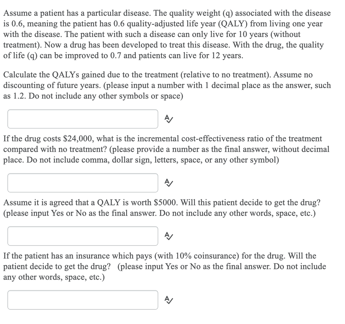 Assume a patient has a particular disease. The quality weight (q) associated with the disease
is 0.6, meaning the patient has 0.6 quality-adjusted life year (QALY) from living one year
with the disease. The patient with such a disease can only live for 10 years (without
treatment). Now a drug has been developed to treat this disease. With the drug, the quality
of life (q) can be improved to 0.7 and patients can live for 12 years.
Calculate the QALYS gained due to the treatment (relative to no treatment). Assume no
discounting of future years. (please input a number with 1 decimal place as the answer, such
as 1.2. Do not include any other symbols or space)
If the drug costs $24,000, what is the incremental cost-effectiveness ratio of the treatment
compared with no treatment? (please provide a number as the final answer, without decimal
place. Do not include comma, dollar sign, letters, space, or any other symbol)
Assume it is agreed that a QALY is worth $5000. Will this patient decide to get the drug?
(please input Yes or No as the final answer. Do not include any other words, space, etc.)
If the patient has an insurance which pays (with 10% coinsurance) for the drug. Will the
patient decide to get the drug? (please input Yes or No as the final answer. Do not include
any other words, space, etc.)
