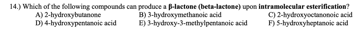 14.) Which of the following compounds can produce a B-lactone (beta-lactone) upon intramolecular esterification?
B) 3-hydroxymethanoic acid
E) 3-hydroxy-3-methylpentanoic acid
A) 2-hydroxybutanone
D) 4-hydroxypentanoic acid
C) 2-hydroxyoctanonoic acid
F) 5-hydroxyheptanoic acid
