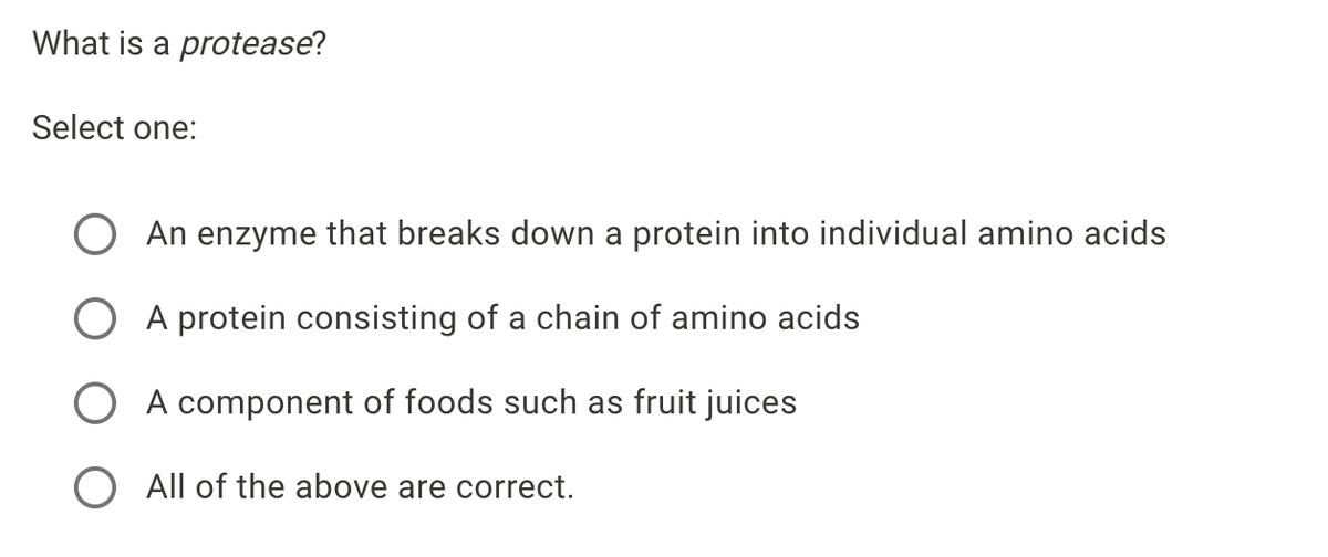 What is a protease?
Select one:
An enzyme that breaks down a protein into individual amino acids
O A protein consisting of a chain of amino acids
O A component of foods such as fruit juices
O All of the above are correct.
