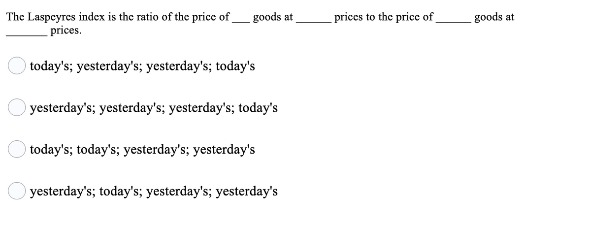 The Laspeyres index is the ratio of the price of
goods at
prices to the price of
goods at
prices.
O today's; yesterday's; yesterday's; today's
yesterday's; yesterday's; yesterday's; today's
today's; today's; yesterday's; yesterday's
O yesterday's; today's; yesterday's; yesterday's
