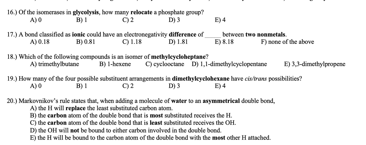 16.) Of the isomerases in glycolysis, how many relocate a phosphate group?
A) 0
В) 1
C) 2
D) 3
E) 4
17.) A bond classified as ionic could have an electronegativity difference of
D) 1.81
between two nonmetals.
A) 0.18
B) 0.81
C) 1.18
E) 8.18
F) none of the above
18.) Which of the following compounds is an isomer of methylcycloheptane?
B) 1-hexene
A) trimethylbutane
C) cyclooctane D) 1,1-dimethylcyclopentane
E) 3,3-dimethylpropene
19.) How many of the four possible substituent arrangements in dimethylcyclohexane have cis/trans possibilities?
A) 0
В) 1
C) 2
D) 3
E) 4
20.) Markovnikov's rule states that, when adding a molecule of water to an asymmetrical double bond,
A) the H will replace the least substituted carbon atom.
B) the carbon atom of the double bond that is most substituted receives the H.
C) the carbon atom of the double bond that is least substituted receives the OH.
D) the OH will not be bound to either carbon involved in the double bond.
E) the H will be bound to the carbon atom of the double bond with the most other H attached.
