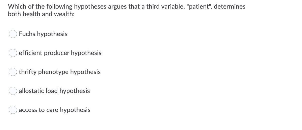 Which of the following hypotheses argues that a third variable, "patient", determines
both health and wealth:
Fuchs hypothesis
efficient producer hypothesis
thrifty phenotype hypothesis
allostatic load hypothesis
access to care hypothesis
