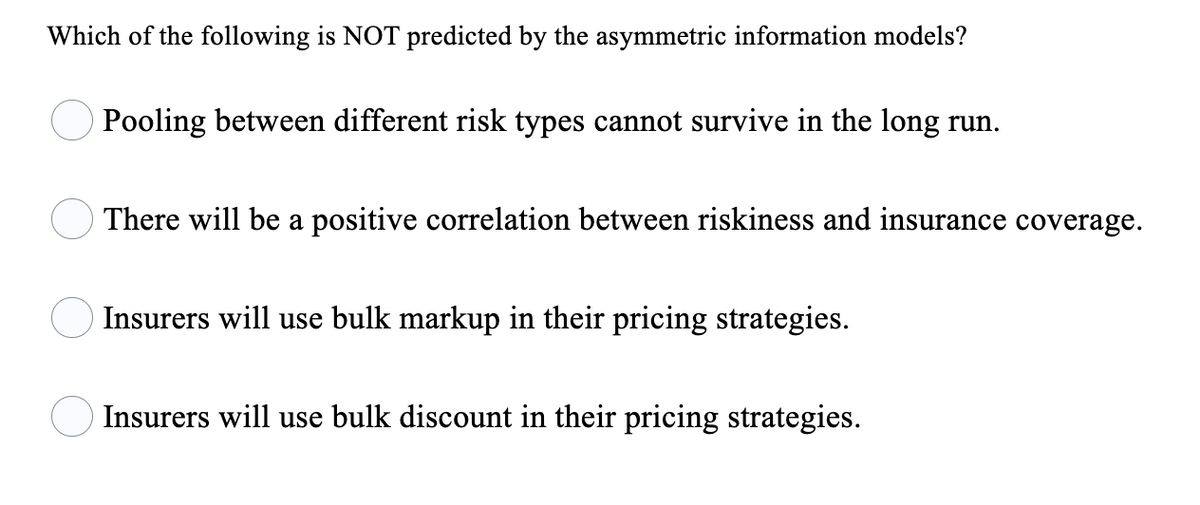 Which of the following is NOT predicted by the asymmetric information models?
Pooling between different risk types cannot survive in the long run.
There will be a positive correlation between riskiness and insurance coverage.
Insurers will use bulk markup in their pricing strategies.
Insurers will use bulk discount in their pricing strategies.

