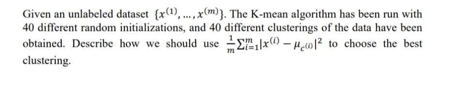 Given an unlabeled dataset {x(1), ... , x(m)}. The K-mean algorithm has been run with
40 different random initializations, and 40 different clusterings of the data have been
obtained. Describe how we should use Ex(1) – µ01² to choose the best
m
clustering.
