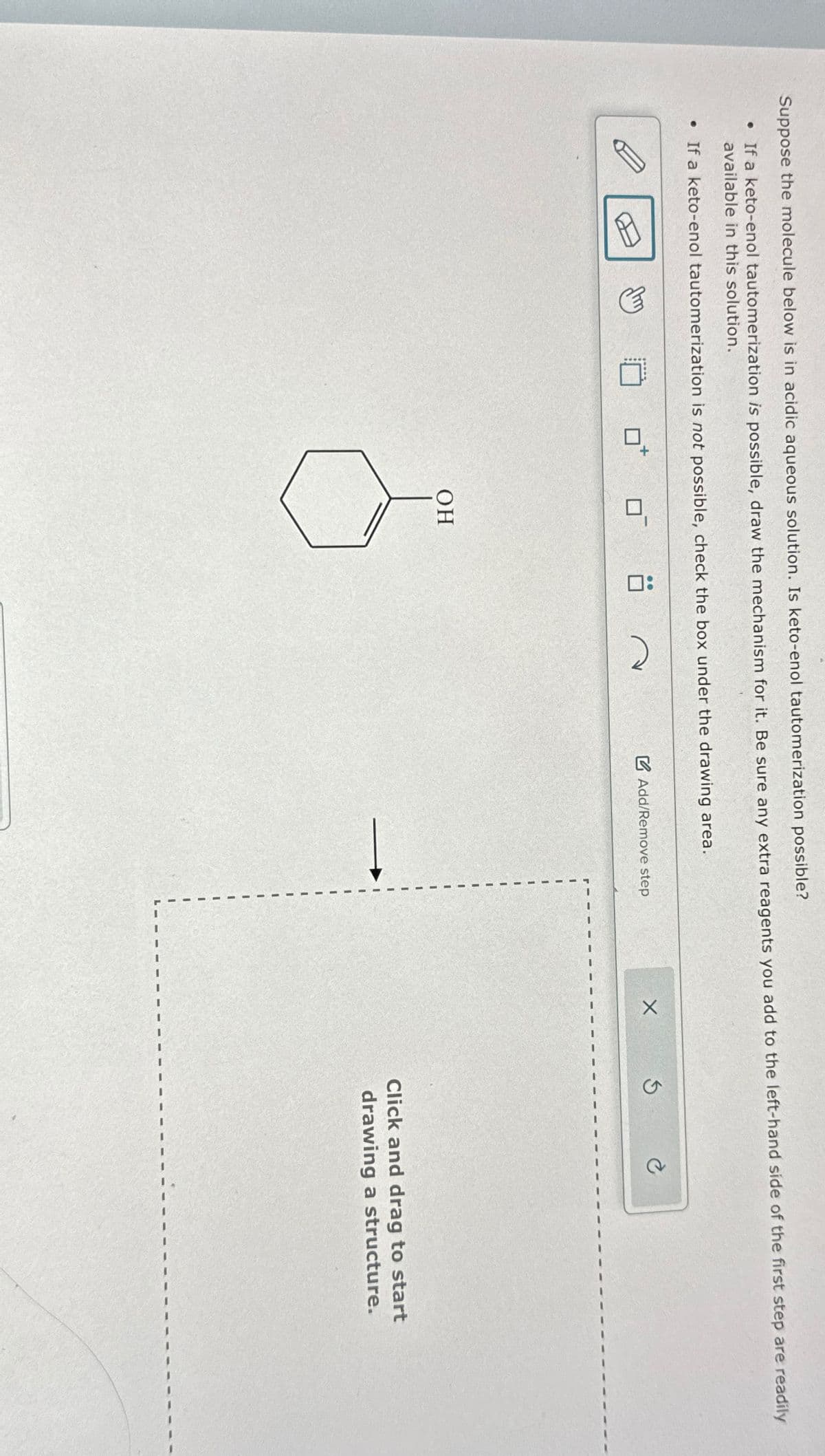 A
Suppose the molecule below is in acidic aqueous solution. Is keto-enol tautomerization possible?
• If a keto-enol tautomerization is possible, draw the mechanism for it. Be sure any extra reagents you add to the left-hand side of the first step are readily
available in this solution.
• If a keto-enol tautomerization is not possible, check the box under the drawing area.
OH
2
Add/Remove step
X
G
Click and drag to start
drawing a structure.