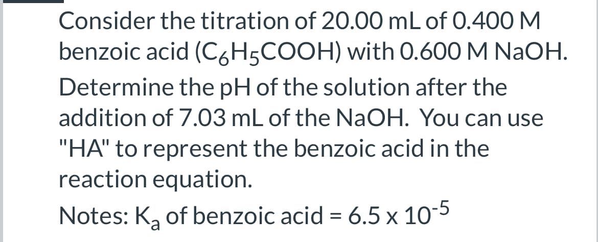 Consider the titration of 20.00 mL of 0.400 M
benzoic acid (C6H5COOH) with 0.600 M NaOH.
Determine the pH of the solution after the
addition of 7.03 mL of the NaOH. You can use
"HA" to represent the benzoic acid in the
reaction equation.
Notes: K₂ of benzoic acid = 6.5 x 10-5