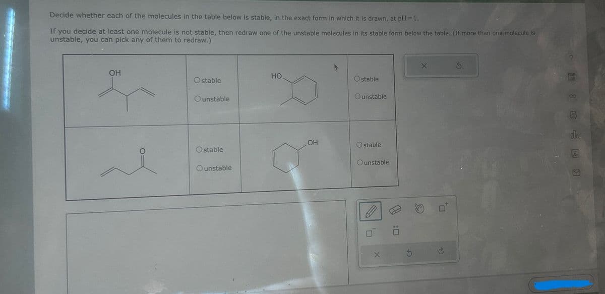 Decide whether each of the molecules in the table below is stable, in the exact form in which it is drawn, at pH=1.
If you decide at least one molecule is not stable, then redraw one of the unstable molecules in its stable form below the table. (If more than one molecule is
unstable, you can pick any of them to redraw.)
OH
HO
Ostable
of
Ounstable
OH
Ostable
Ounstable
Ostable
Ounstable
O stable
Ounstable
:
G
Π
P
alo.