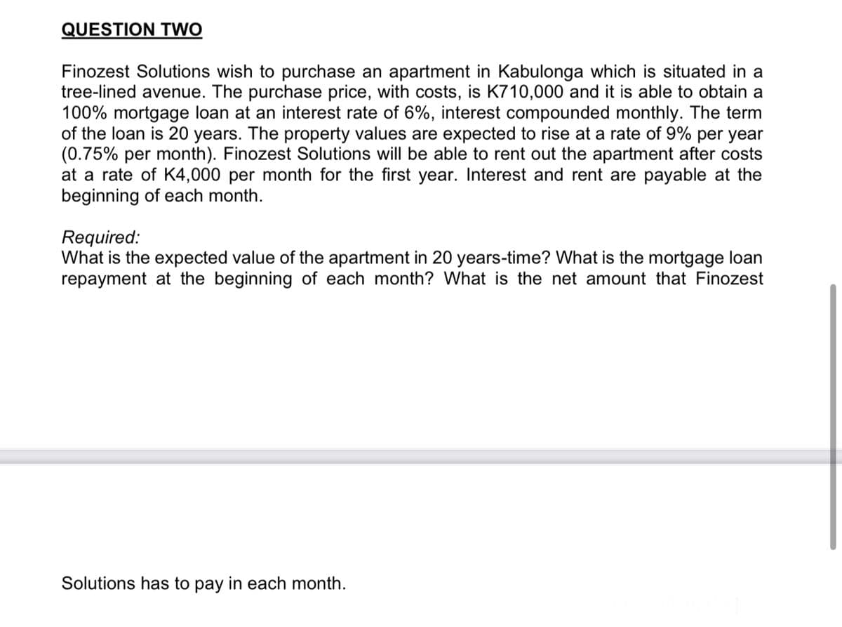QUESTION TWO
Finozest Solutions wish to purchase an apartment in Kabulonga which is situated in a
tree-lined avenue. The purchase price, with costs, is K710,000 and it is able to obtain a
100% mortgage loan at an interest rate of 6%, interest compounded monthly. The term
of the loan is 20 years. The property values are expected to rise at a rate of 9% per year
(0.75% per month). Finozest Solutions will be able to rent out the apartment after costs
at a rate of K4,000 per month for the first year. Interest and rent are payable at the
beginning of each month.
Required:
What is the expected value of the apartment in 20 years-time? What is the mortgage loan
repayment at the beginning of each month? What is the net amount that Finozest
Solutions has to pay in each month.
