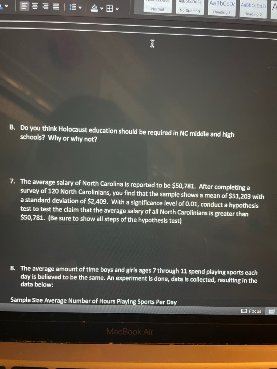 AaBbCcDdEe
AaBbCcDc AaBbCcDdEA
Normal
No Spacing
Heading 1
Heading 2
B. Do you think Holocaust education should be required in NC middle and high
schools? Why or why not?
7. The average salary of North Carolina is reported to be $50,781. After completing a
survey of 120 North Carolinians, you find that the sample shows a mean of $51,203 with
a standard deviation of $2,409. With a significance level of 0.01, conduct a hypothesis
test to test the claim that the average salary of all North Carolinians is greater than
$50,781. (Be sure to show all steps of the hypothesis test)
8. The average amount of time boys and girls ages 7 through 11 spend playing sports each
day is believed to be the same. An experiment is done, data is collected, resulting in the
data below:
Sample Size Average Number of Hours Playing Sports Per Day
EFocus
MacBook Air

