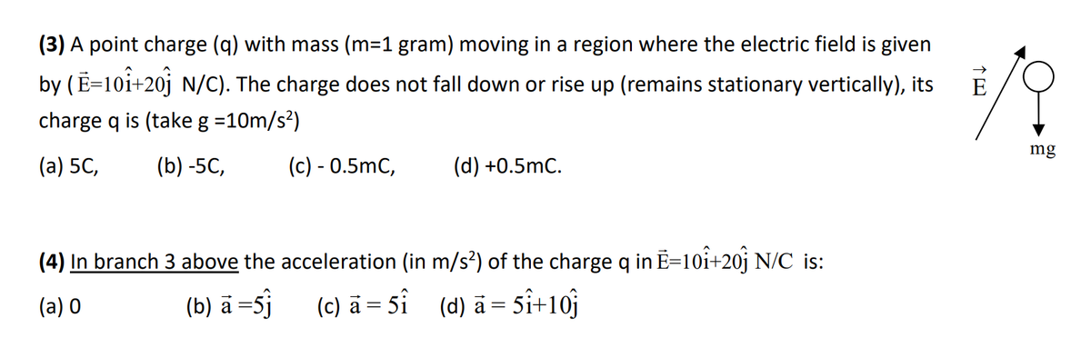 (3) A point charge (q) with mass (m=1 gram) moving in a region where the electric field is given
by (E=10+20 N/C). The charge does not fall down or rise up (remains stationary vertically), its
charge q is (take g =10m/s²)
(a) 5C, (b) -5C,
(c) - 0.5mC,
(d) +0.5mC.
(4) In branch 3 above the acceleration (in m/s²) of the charge q in E=10î+20] N/C is:
(a) 0
(b) a =5j
(c) a = 5î
(d) a = 5î+10j
7/1
mg