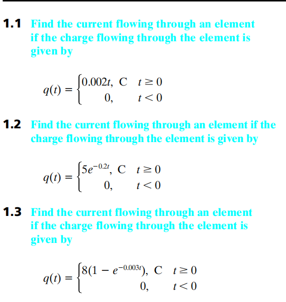 1.1 Find the current flowing through an element
if the charge flowing through the element is
given by
q(t) = {0.0021,
1.2 Find the current flowing through an element if the
charge flowing through the element is given by
q(t)
[0.002t, C t≥0
t<0
q(t)
[5e-02t, Ct20
t<0
- [5e-001,
1.3 Find the current flowing through an element
if the charge flowing through the element is
given by
=
- {sa
[8(1 - e-0.003¹), C t≥0
0, t<0