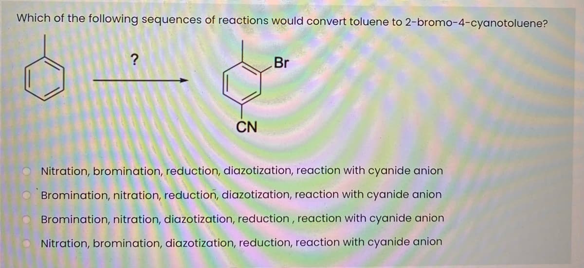 Which of the following sequences of reactions would convert toluene to 2-bromo-4-cyanotoluene?
?
Br
CN
Nitration, bromination, reduction, diazotization, reaction with cyanide anion
Bromination, nitration, reduction, diazotization, reaction with cyanide anion
Bromination, nitration, diazotization, reduction , reaction with cyanide anion
Nitration, bromination, diazotization, reduction, reaction with cyanide anion
