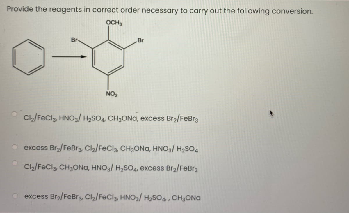 Provide the reagents in correct order necessary to carry out the following conversion.
OCH3
Br
Br
NO2
Cl2/FeCl3, HNO3/ H2SO4, CH3ONA, excess Br2/FeBr3
excess Br2/FeBr3, Cl2/FeCl3, CH3ONA, HNO3/ H2SO4
Cl2/FeCla, CH3ONA, HNO3/ H2SO4, excess Br2/FeBr3
excess Br2/FeBr3, Cl2/FeCl3, HN03/ H2SO4,, CH3ONG
